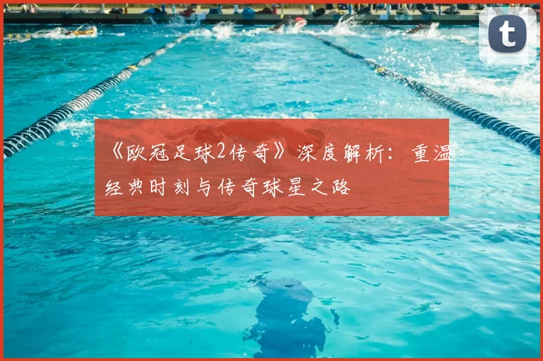 《欧冠足球2传奇》深度解析：重温经典时刻与传奇球星之路