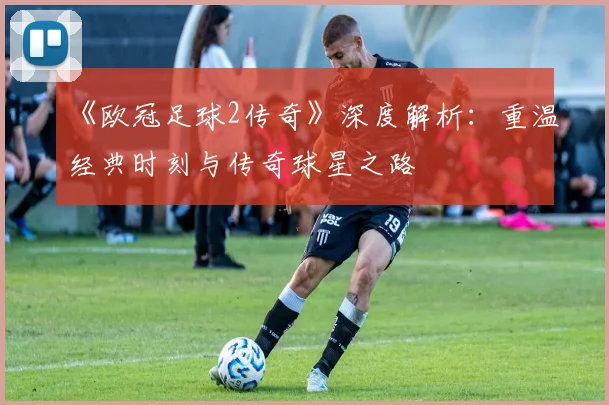 《欧冠足球2传奇》深度解析：重温经典时刻与传奇球星之路