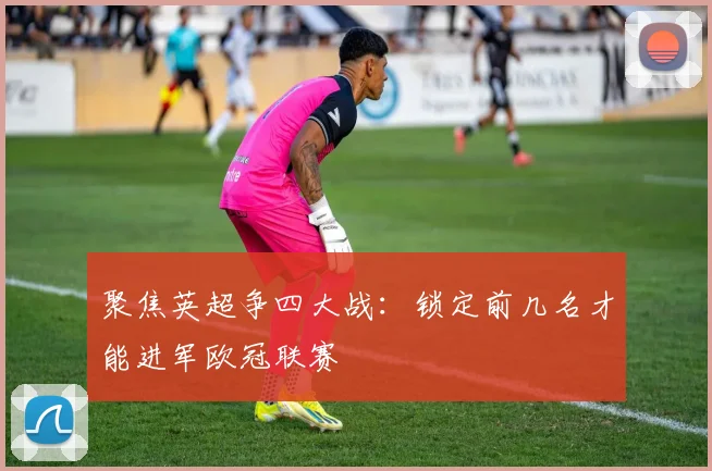 聚焦英超争四大战:锁定前几名才能进军欧冠联赛
