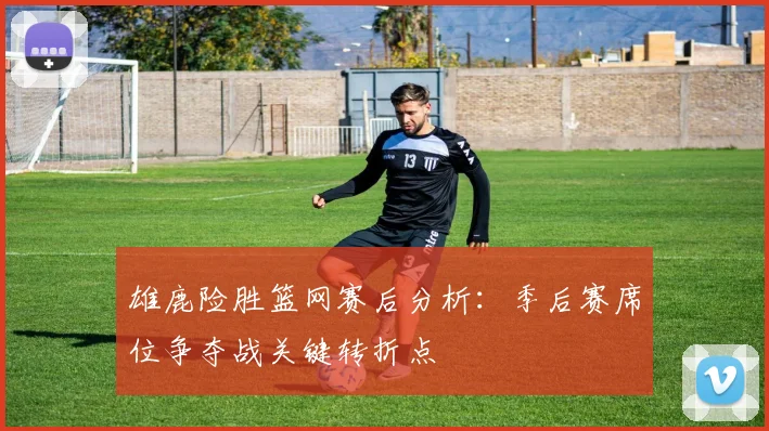 雄鹿险胜篮网赛后分析：季后赛席位争夺战关键转折点