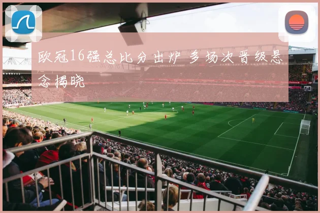 欧冠16强总比分出炉 多场次晋级悬念揭晓