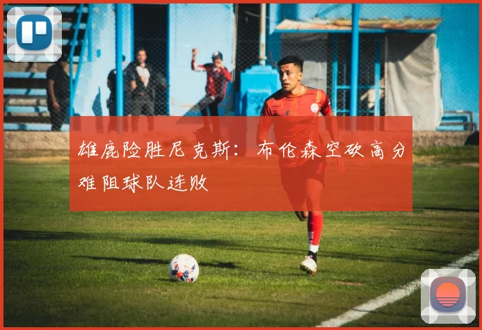 雄鹿险胜尼克斯:布伦森空砍高分难阻球队连败