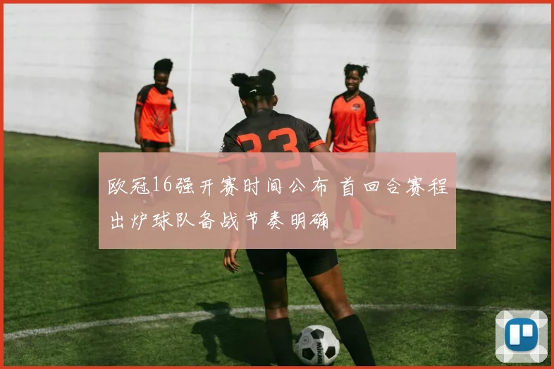 欧冠16强开赛时间公布 首回合赛程出炉球队备战节奏明确