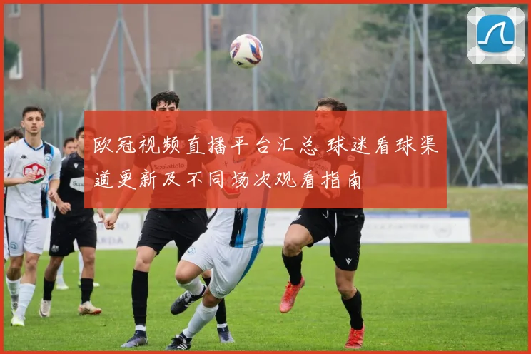 欧冠视频直播平台汇总 球迷看球渠道更新及不同场次观看指南